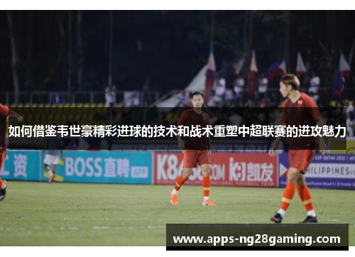 如何借鉴韦世豪精彩进球的技术和战术重塑中超联赛的进攻魅力