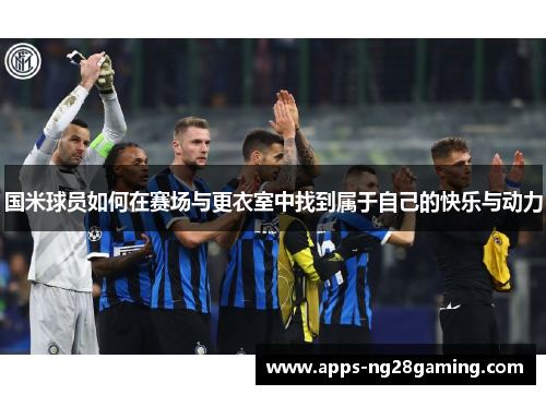 国米球员如何在赛场与更衣室中找到属于自己的快乐与动力