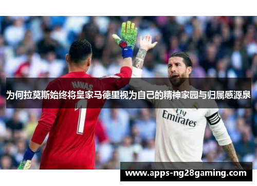 为何拉莫斯始终将皇家马德里视为自己的精神家园与归属感源泉