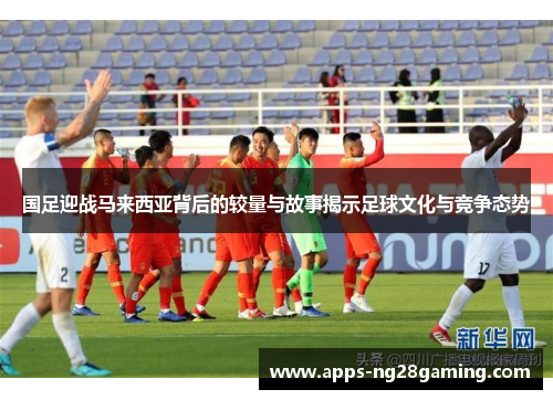 国足迎战马来西亚背后的较量与故事揭示足球文化与竞争态势