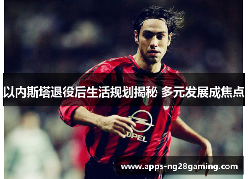 以内斯塔退役后生活规划揭秘 多元发展成焦点
