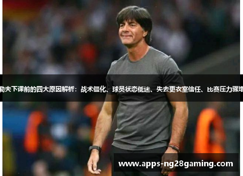 勒夫下课前的四大原因解析：战术僵化、球员状态低迷、失去更衣室信任、比赛压力骤增