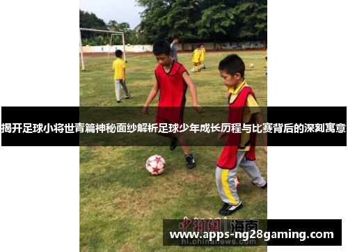 揭开足球小将世青篇神秘面纱解析足球少年成长历程与比赛背后的深刻寓意
