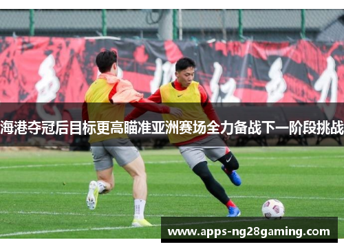 海港夺冠后目标更高瞄准亚洲赛场全力备战下一阶段挑战