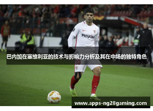 巴内加在塞维利亚的技术与影响力分析及其在中场的独特角色