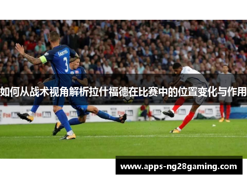 如何从战术视角解析拉什福德在比赛中的位置变化与作用