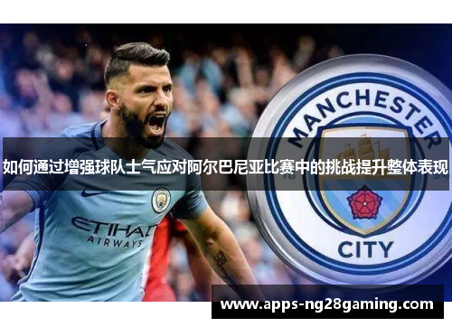 如何通过增强球队士气应对阿尔巴尼亚比赛中的挑战提升整体表现