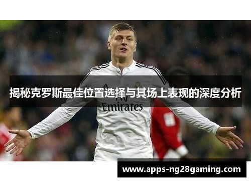 揭秘克罗斯最佳位置选择与其场上表现的深度分析