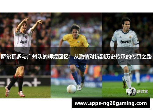 萨尔瓦多与广州队的辉煌回忆：从激情对抗到历史传承的传奇之路