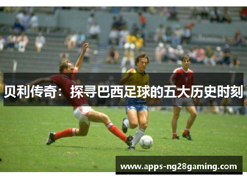 贝利传奇：探寻巴西足球的五大历史时刻