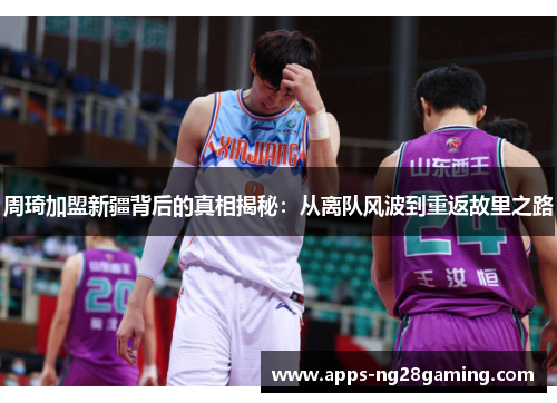 周琦加盟新疆背后的真相揭秘：从离队风波到重返故里之路