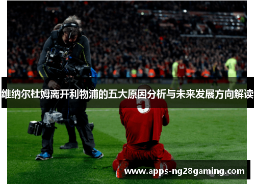 维纳尔杜姆离开利物浦的五大原因分析与未来发展方向解读