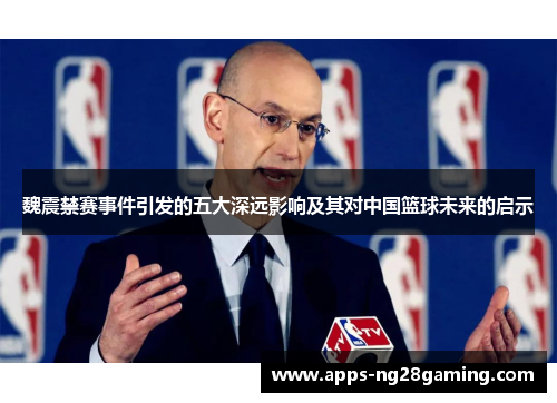 魏震禁赛事件引发的五大深远影响及其对中国篮球未来的启示