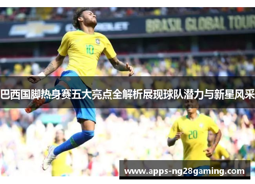 巴西国脚热身赛五大亮点全解析展现球队潜力与新星风采