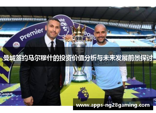 曼城签约马尔穆什的投资价值分析与未来发展前景探讨 曼城签约马尔穆什的投资价值分析与未来发展前景探讨