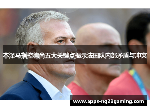 本泽马指控德尚五大关键点揭示法国队内部矛盾与冲突 本泽马指控德尚五大关键点揭示法国队内部矛盾与冲突
