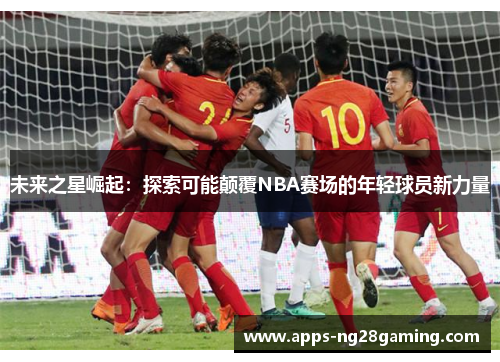未来之星崛起：探索可能颠覆NBA赛场的年轻球员新力量