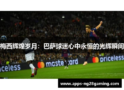 梅西辉煌岁月:巴萨球迷心中永恒的光辉瞬间 梅西辉煌岁月:巴萨球迷心中永恒的光辉瞬间