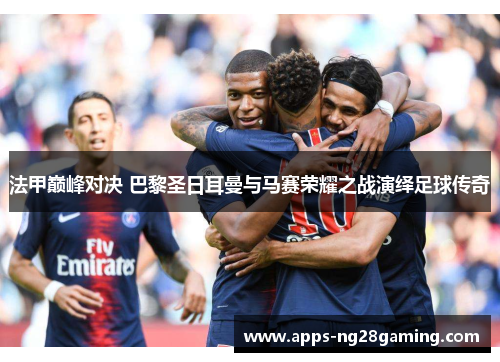 法甲巅峰对决 巴黎圣日耳曼与马赛荣耀之战演绎足球传奇 法甲巅峰对决 巴黎圣日耳曼与马赛荣耀之战演绎足球传奇