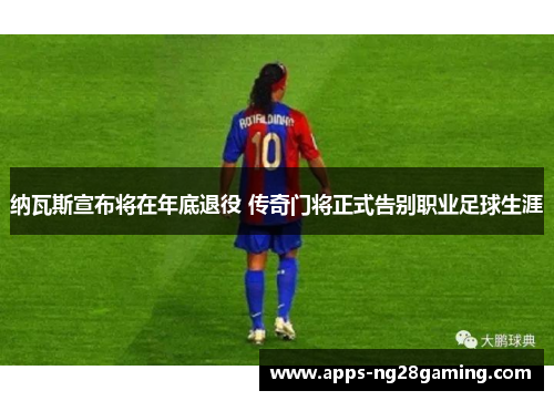 纳瓦斯宣布将在年底退役 传奇门将正式告别职业足球生涯